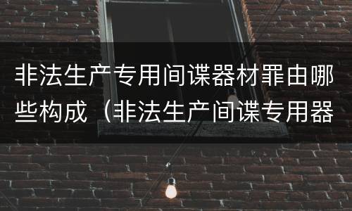非法生产专用间谍器材罪由哪些构成（非法生产间谍专用器材罪和非法经营罪）