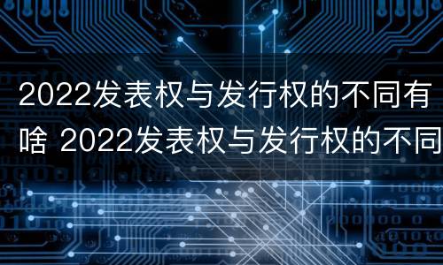 2022发表权与发行权的不同有啥 2022发表权与发行权的不同有啥区别