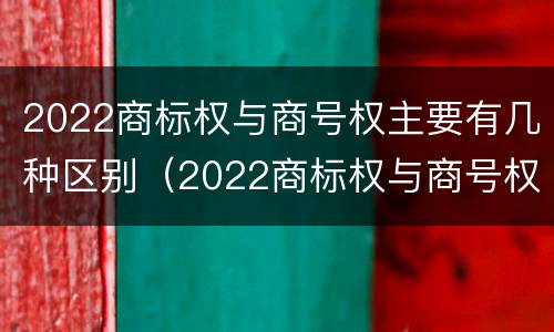 2022商标权与商号权主要有几种区别（2022商标权与商号权主要有几种区别呢）