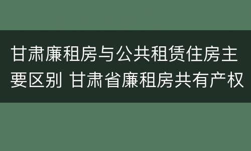 甘肃廉租房与公共租赁住房主要区别 甘肃省廉租房共有产权管理办法