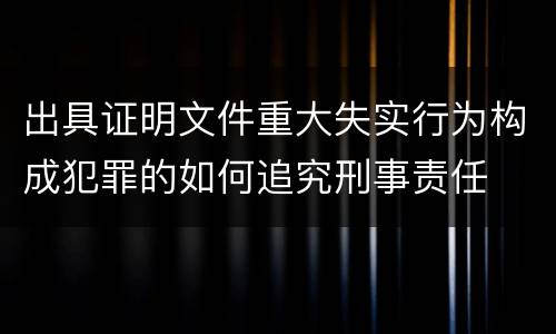 出具证明文件重大失实行为构成犯罪的如何追究刑事责任