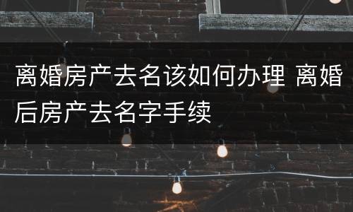 离婚房产去名该如何办理 离婚后房产去名字手续