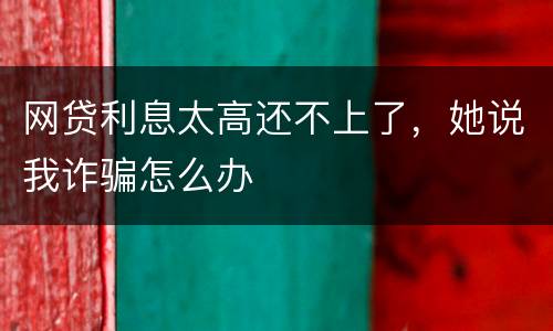 网贷利息太高还不上了，她说我诈骗怎么办