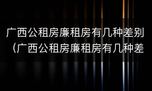 广西公租房廉租房有几种差别（广西公租房廉租房有几种差别吗）