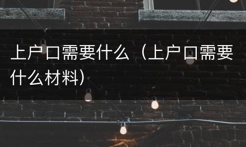 上户口需要什么（上户口需要什么材料）