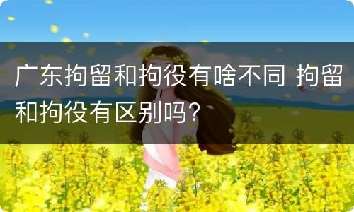 广东拘留和拘役有啥不同 拘留和拘役有区别吗?