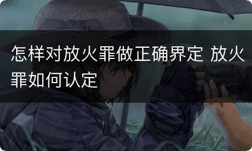 怎样对放火罪做正确界定 放火罪如何认定
