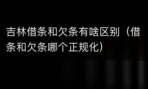 吉林借条和欠条有啥区别（借条和欠条哪个正规化）