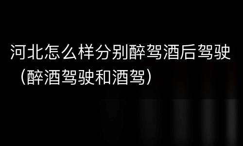 河北怎么样分别醉驾酒后驾驶（醉酒驾驶和酒驾）