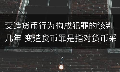 变造货币行为构成犯罪的该判几年 变造货币罪是指对货币采用什么等方法