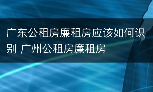 广东公租房廉租房应该如何识别 广州公租房廉租房
