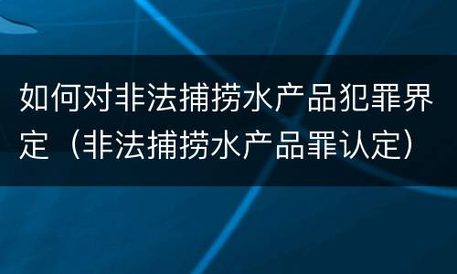 如何对非法捕捞水产品犯罪界定（非法捕捞水产品罪认定）