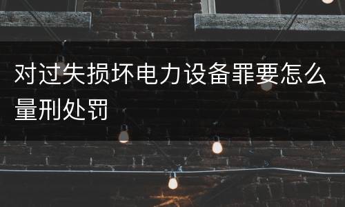 对过失损坏电力设备罪要怎么量刑处罚