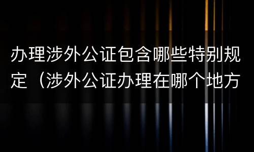 办理涉外公证包含哪些特别规定（涉外公证办理在哪个地方办理）