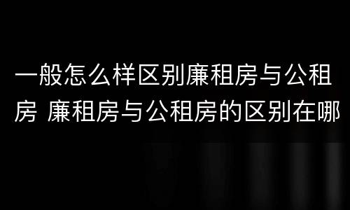 一般怎么样区别廉租房与公租房 廉租房与公租房的区别在哪里