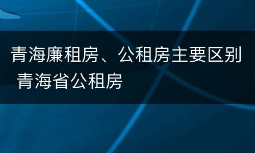 青海廉租房、公租房主要区别 青海省公租房