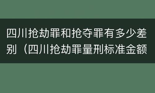 四川抢劫罪和抢夺罪有多少差别（四川抢劫罪量刑标准金额）
