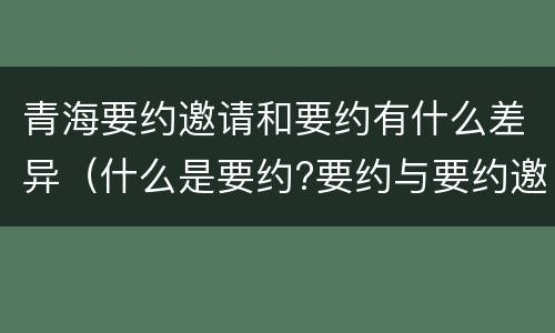 青海要约邀请和要约有什么差异（什么是要约?要约与要约邀请有什么区别）