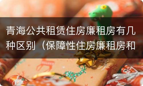 青海公共租赁住房廉租房有几种区别（保障性住房廉租房和公租房区别）