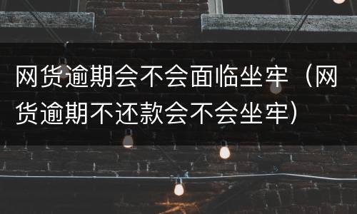 网货逾期会不会面临坐牢（网货逾期不还款会不会坐牢）