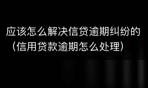 应该怎么解决信贷逾期纠纷的（信用贷款逾期怎么处理）
