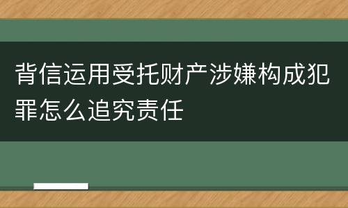 背信运用受托财产涉嫌构成犯罪怎么追究责任