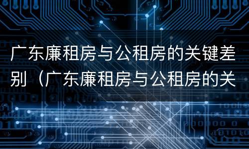 广东廉租房与公租房的关键差别（广东廉租房与公租房的关键差别在哪）