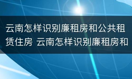 云南怎样识别廉租房和公共租赁住房 云南怎样识别廉租房和公共租赁住房的区别