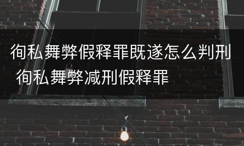 徇私舞弊假释罪既遂怎么判刑 徇私舞弊减刑假释罪