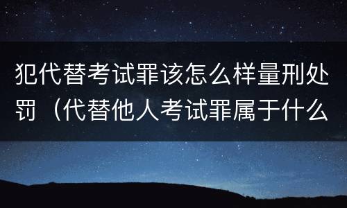 犯代替考试罪该怎么样量刑处罚（代替他人考试罪属于什么类犯罪）