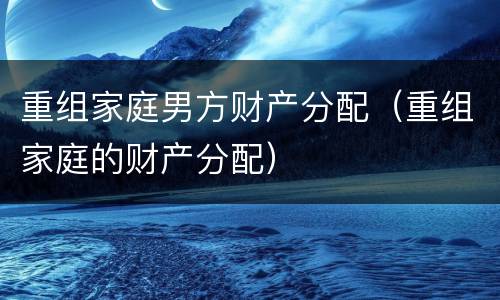 重组家庭男方财产分配（重组家庭的财产分配）