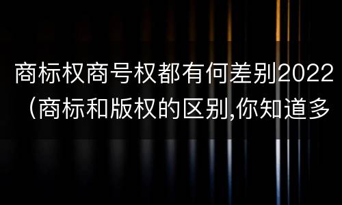 商标权商号权都有何差别2022（商标和版权的区别,你知道多少?）