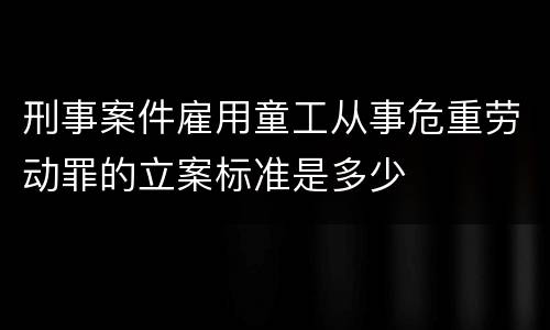 刑事案件雇用童工从事危重劳动罪的立案标准是多少