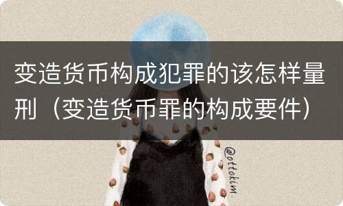 变造货币构成犯罪的该怎样量刑（变造货币罪的构成要件）