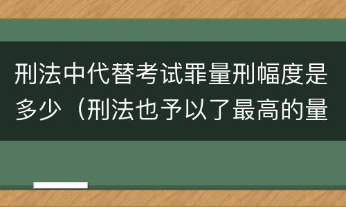 刑法中代替考试罪量刑幅度是多少（刑法也予以了最高的量刑标准）