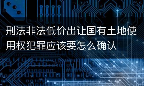 刑法非法低价出让国有土地使用权犯罪应该要怎么确认