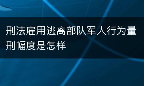 刑法雇用逃离部队军人行为量刑幅度是怎样