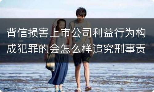 背信损害上市公司利益行为构成犯罪的会怎么样追究刑事责任