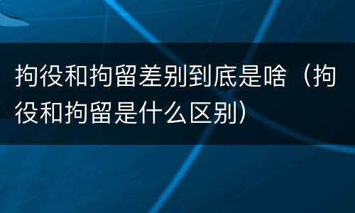拘役和拘留差别到底是啥（拘役和拘留是什么区别）