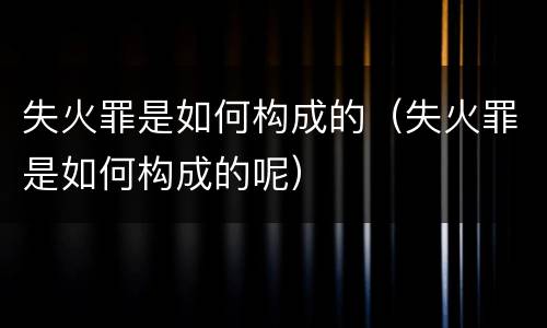 失火罪是如何构成的（失火罪是如何构成的呢）