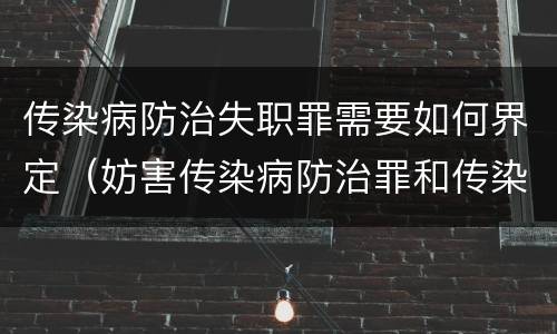 传染病防治失职罪需要如何界定（妨害传染病防治罪和传染病防治失职罪）