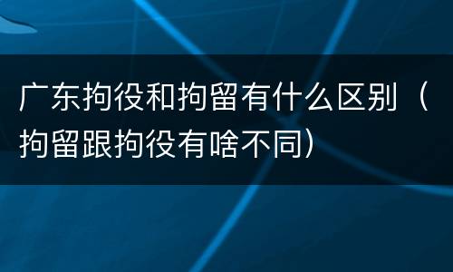 广东拘役和拘留有什么区别（拘留跟拘役有啥不同）
