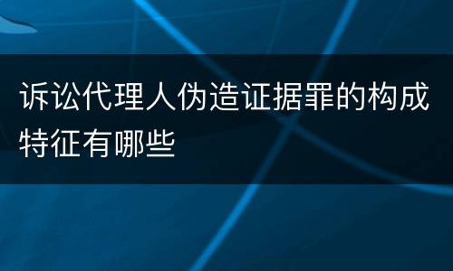 诉讼代理人伪造证据罪的构成特征有哪些