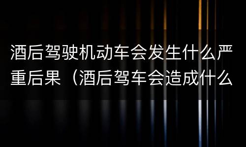 酒后驾驶机动车会发生什么严重后果（酒后驾车会造成什么后果）