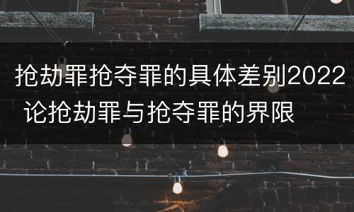 抢劫罪抢夺罪的具体差别2022 论抢劫罪与抢夺罪的界限