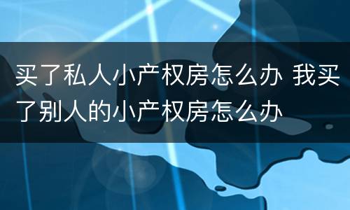 买了私人小产权房怎么办 我买了别人的小产权房怎么办