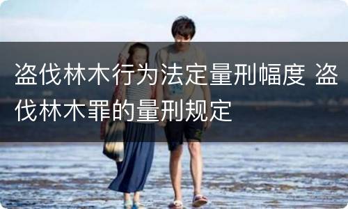盗伐林木行为法定量刑幅度 盗伐林木罪的量刑规定