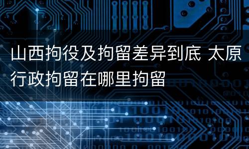 山西拘役及拘留差异到底 太原行政拘留在哪里拘留