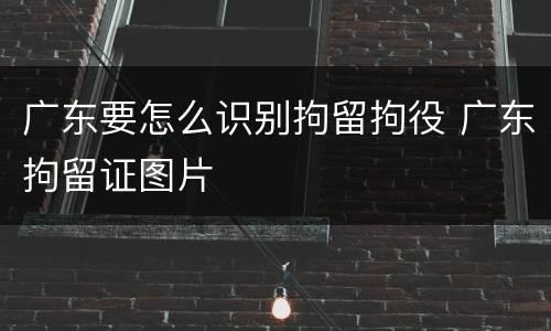 广东要怎么识别拘留拘役 广东拘留证图片