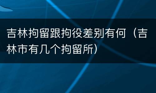 吉林拘留跟拘役差别有何（吉林市有几个拘留所）